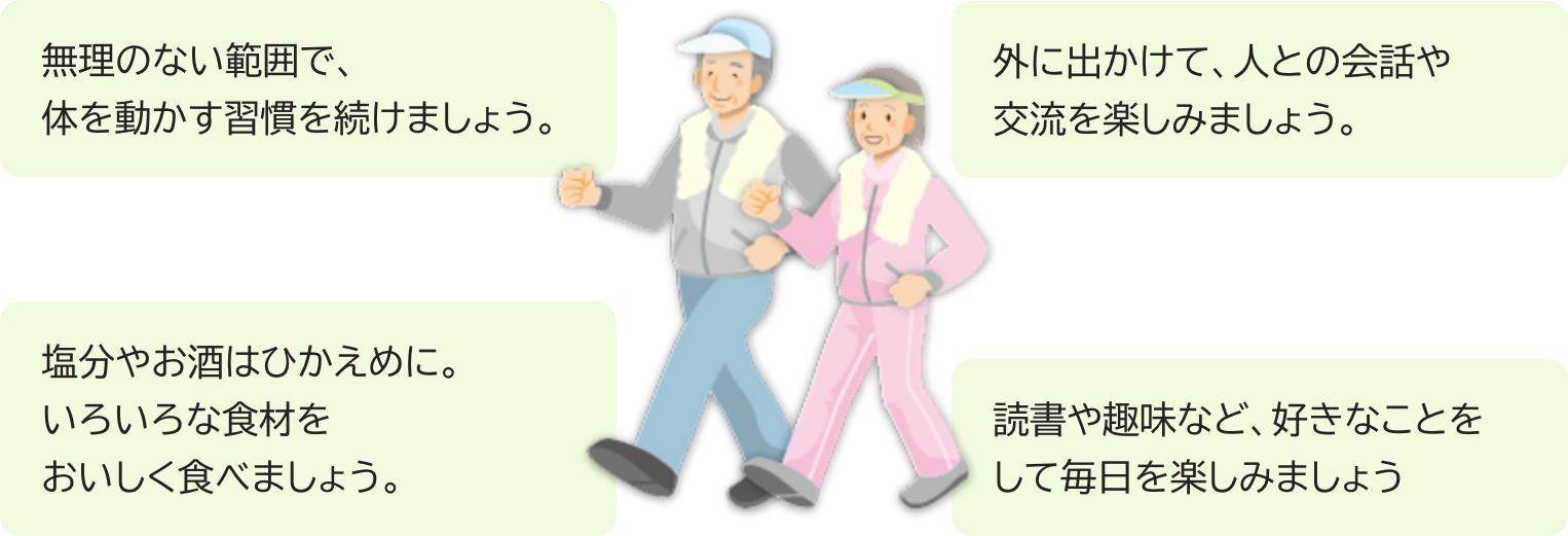 無理のない範囲で、体を動かす習慣を。外に出かけて、人との会話や交流を。塩分やお酒は控えめに。趣味など、好きなことをして毎日を楽しみましょう。