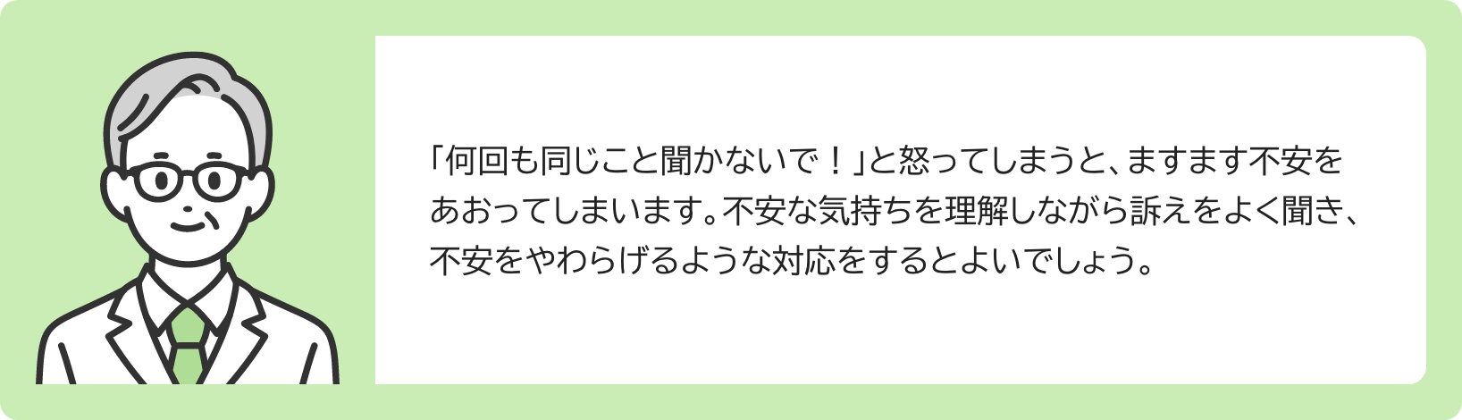「何回も同じこと聞かないで!」と怒ってしまうと、ますます不安をあおってしまいます。不安な気持ちを理解しながら訴えをよく聞き、不安をやわらげるような対応をするとよいでしょう。
