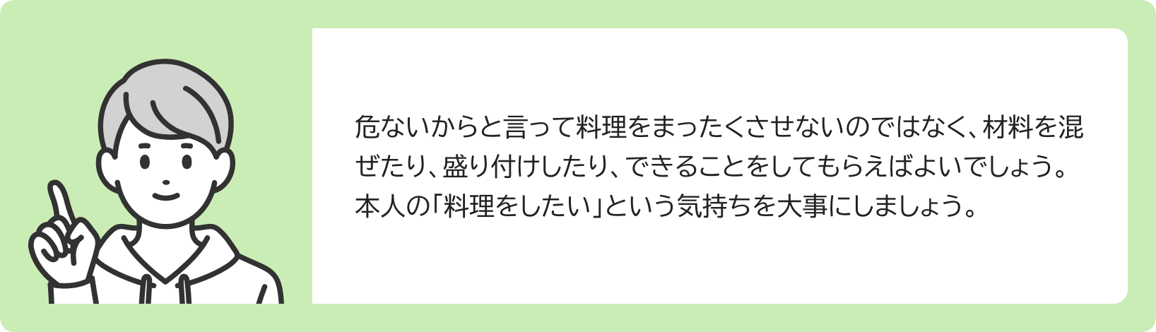 危ないからと言って料理をまったくさせないのではなく、材料を混ぜたり、盛り付けしたり、できることをしてもらえばよいでしょう。本人の「料理をしたい」という気持ちを大事にしましょう。