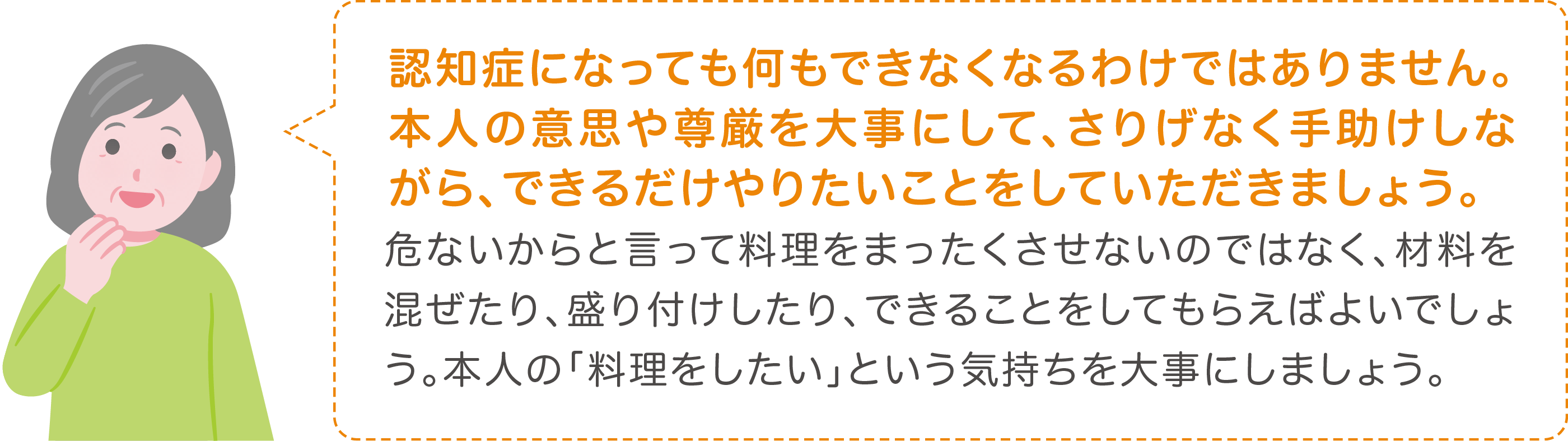 危ないからと言って料理をまったくさせないのではなく、材料を混ぜたり、盛り付けしたり、できることをしてもらえばよいでしょう。本人の「料理をしたい」という気持ちを大事にしましょう。